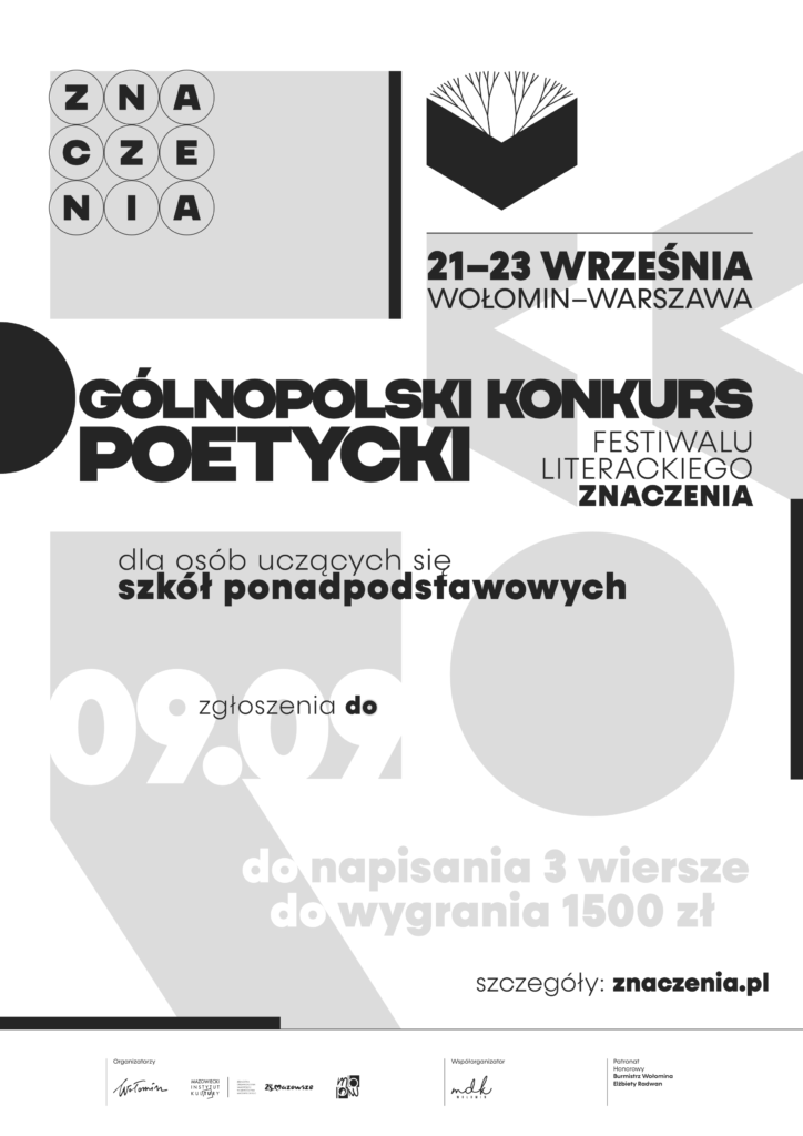 Na plakacie znajduje się napis "ZNACZENIA", który jest rozbity na poszczególne litery. Litery są duże i wyraźne, a nad nimi znajduje się napis "Ogólnopolski Konkurs Poetycki". Poniżej napisu "ZNACZENIA" znajduje się informacja o dacie i miejscu konkursu: "21-23 września, Wołomin-Warszawa". 

Następnie na plakacie znajduje się informacja o tym, dla kogo jest przeznaczony konkurs: "dla osób uczących się szkół ponadpodstawowych". Poniżej tej informacji znajduje się informacja: "zgłoszenia do 09.09, do napisania 3 wiersze, do wygrania 1500 zł". 

Na dole plakatu znajduje się adres strony internetowej konkursu: "znaczenia.pl" oraz logo Miejskiego Domu Kultury w Wołominie. 

Plakat jest utrzymany w stonowanych kolorach - czerni, bieli i szarości. Na tle plakatu znajdują się graficzne elementy, które nawiązują do poezji. 